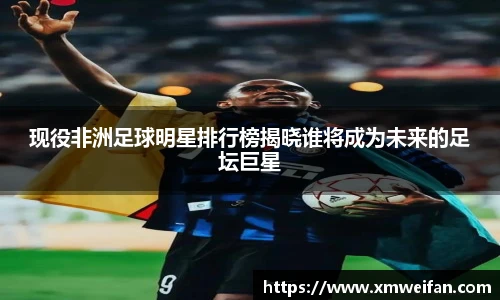 现役非洲足球明星排行榜揭晓谁将成为未来的足坛巨星